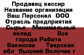 Продавец-кассир › Название организации ­ Ваш Персонал, ООО › Отрасль предприятия ­ Сырье › Минимальный оклад ­ 17 000 - Все города Работа » Вакансии   . Тверская обл.,Вышний Волочек г.